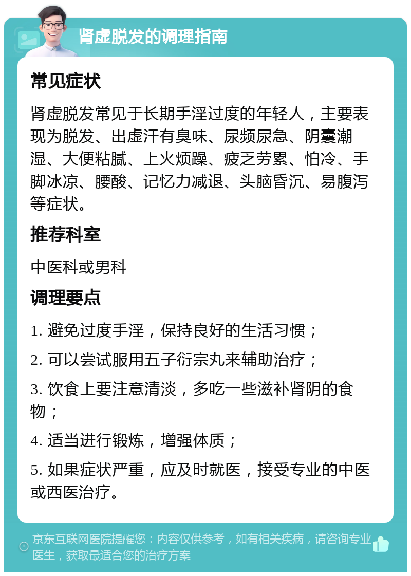 肾虚脱发的调理指南 常见症状 肾虚脱发常见于长期手淫过度的年轻人，主要表现为脱发、出虚汗有臭味、尿频尿急、阴囊潮湿、大便粘腻、上火烦躁、疲乏劳累、怕冷、手脚冰凉、腰酸、记忆力减退、头脑昏沉、易腹泻等症状。 推荐科室 中医科或男科 调理要点 1. 避免过度手淫，保持良好的生活习惯； 2. 可以尝试服用五子衍宗丸来辅助治疗； 3. 饮食上要注意清淡，多吃一些滋补肾阴的食物； 4. 适当进行锻炼，增强体质； 5. 如果症状严重，应及时就医，接受专业的中医或西医治疗。