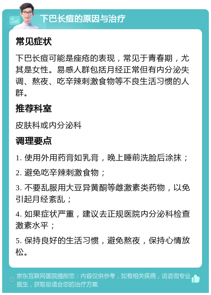 下巴长痘的原因与治疗 常见症状 下巴长痘可能是痤疮的表现，常见于青春期，尤其是女性。易感人群包括月经正常但有内分泌失调、熬夜、吃辛辣刺激食物等不良生活习惯的人群。 推荐科室 皮肤科或内分泌科 调理要点 1. 使用外用药膏如乳膏，晚上睡前洗脸后涂抹； 2. 避免吃辛辣刺激食物； 3. 不要乱服用大豆异黄酮等雌激素类药物，以免引起月经紊乱； 4. 如果症状严重，建议去正规医院内分泌科检查激素水平； 5. 保持良好的生活习惯，避免熬夜，保持心情放松。