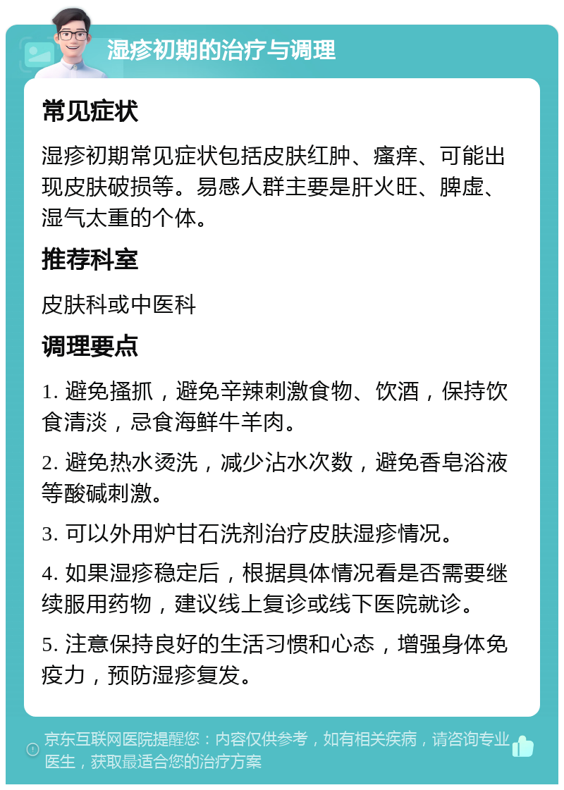 湿疹初期的治疗与调理 常见症状 湿疹初期常见症状包括皮肤红肿、瘙痒、可能出现皮肤破损等。易感人群主要是肝火旺、脾虚、湿气太重的个体。 推荐科室 皮肤科或中医科 调理要点 1. 避免搔抓，避免辛辣刺激食物、饮酒，保持饮食清淡，忌食海鲜牛羊肉。 2. 避免热水烫洗，减少沾水次数，避免香皂浴液等酸碱刺激。 3. 可以外用炉甘石洗剂治疗皮肤湿疹情况。 4. 如果湿疹稳定后，根据具体情况看是否需要继续服用药物，建议线上复诊或线下医院就诊。 5. 注意保持良好的生活习惯和心态，增强身体免疫力，预防湿疹复发。