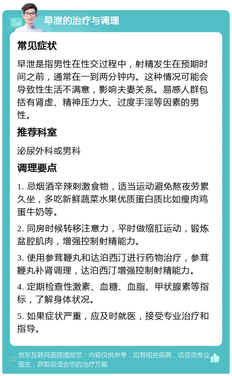 早泄的治疗与调理 常见症状 早泄是指男性在性交过程中，射精发生在预期时间之前，通常在一到两分钟内。这种情况可能会导致性生活不满意，影响夫妻关系。易感人群包括有肾虚、精神压力大、过度手淫等因素的男性。 推荐科室 泌尿外科或男科 调理要点 1. 忌烟酒辛辣刺激食物，适当运动避免熬夜劳累久坐，多吃新鲜蔬菜水果优质蛋白质比如瘦肉鸡蛋牛奶等。 2. 同房时候转移注意力，平时做缩肛运动，锻炼盆腔肌肉，增强控制射精能力。 3. 使用参茸鞭丸和达泊西汀进行药物治疗，参茸鞭丸补肾调理，达泊西汀增强控制射精能力。 4. 定期检查性激素、血糖、血脂、甲状腺素等指标，了解身体状况。 5. 如果症状严重，应及时就医，接受专业治疗和指导。