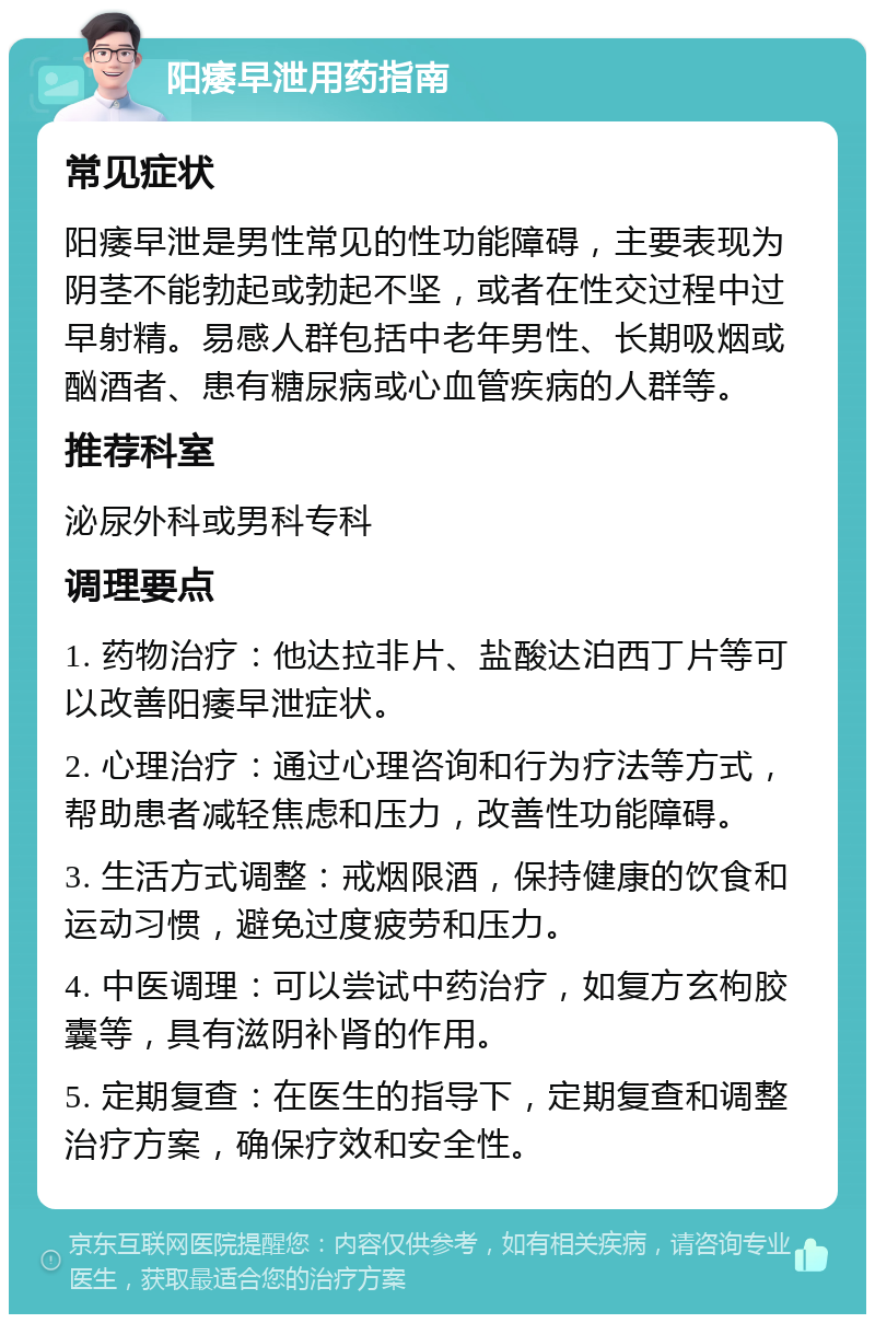 阳痿早泄用药指南 常见症状 阳痿早泄是男性常见的性功能障碍，主要表现为阴茎不能勃起或勃起不坚，或者在性交过程中过早射精。易感人群包括中老年男性、长期吸烟或酗酒者、患有糖尿病或心血管疾病的人群等。 推荐科室 泌尿外科或男科专科 调理要点 1. 药物治疗：他达拉非片、盐酸达泊西丁片等可以改善阳痿早泄症状。 2. 心理治疗：通过心理咨询和行为疗法等方式，帮助患者减轻焦虑和压力，改善性功能障碍。 3. 生活方式调整：戒烟限酒，保持健康的饮食和运动习惯，避免过度疲劳和压力。 4. 中医调理：可以尝试中药治疗，如复方玄枸胶囊等，具有滋阴补肾的作用。 5. 定期复查：在医生的指导下，定期复查和调整治疗方案，确保疗效和安全性。