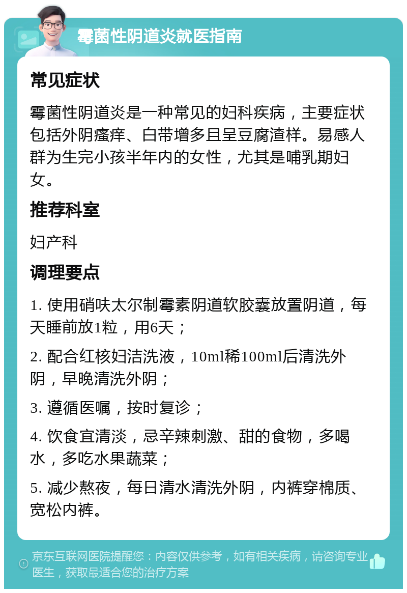 霉菌性阴道炎就医指南 常见症状 霉菌性阴道炎是一种常见的妇科疾病，主要症状包括外阴瘙痒、白带增多且呈豆腐渣样。易感人群为生完小孩半年内的女性，尤其是哺乳期妇女。 推荐科室 妇产科 调理要点 1. 使用硝呋太尔制霉素阴道软胶囊放置阴道，每天睡前放1粒，用6天； 2. 配合红核妇洁洗液，10ml稀100ml后清洗外阴，早晚清洗外阴； 3. 遵循医嘱，按时复诊； 4. 饮食宜清淡，忌辛辣刺激、甜的食物，多喝水，多吃水果蔬菜； 5. 减少熬夜，每日清水清洗外阴，内裤穿棉质、宽松内裤。