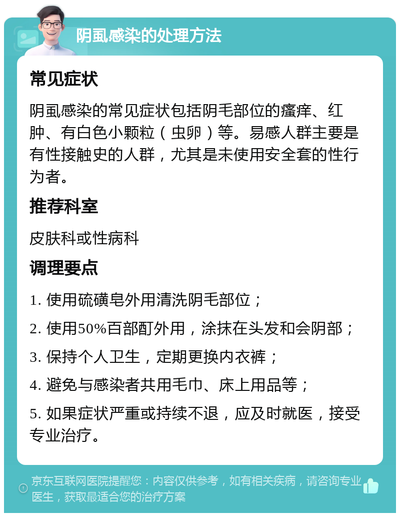 阴虱感染的处理方法 常见症状 阴虱感染的常见症状包括阴毛部位的瘙痒、红肿、有白色小颗粒（虫卵）等。易感人群主要是有性接触史的人群，尤其是未使用安全套的性行为者。 推荐科室 皮肤科或性病科 调理要点 1. 使用硫磺皂外用清洗阴毛部位； 2. 使用50%百部酊外用，涂抹在头发和会阴部； 3. 保持个人卫生，定期更换内衣裤； 4. 避免与感染者共用毛巾、床上用品等； 5. 如果症状严重或持续不退，应及时就医，接受专业治疗。