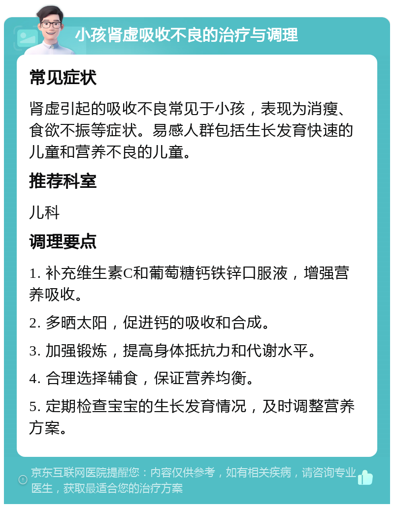 小孩肾虚吸收不良的治疗与调理 常见症状 肾虚引起的吸收不良常见于小孩，表现为消瘦、食欲不振等症状。易感人群包括生长发育快速的儿童和营养不良的儿童。 推荐科室 儿科 调理要点 1. 补充维生素C和葡萄糖钙铁锌口服液，增强营养吸收。 2. 多晒太阳，促进钙的吸收和合成。 3. 加强锻炼，提高身体抵抗力和代谢水平。 4. 合理选择辅食，保证营养均衡。 5. 定期检查宝宝的生长发育情况，及时调整营养方案。