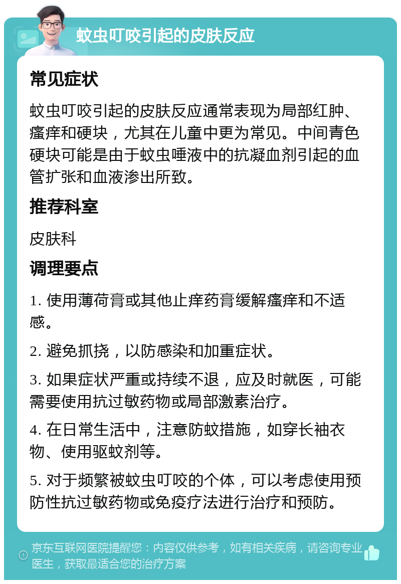 蚊虫叮咬引起的皮肤反应 常见症状 蚊虫叮咬引起的皮肤反应通常表现为局部红肿、瘙痒和硬块，尤其在儿童中更为常见。中间青色硬块可能是由于蚊虫唾液中的抗凝血剂引起的血管扩张和血液渗出所致。 推荐科室 皮肤科 调理要点 1. 使用薄荷膏或其他止痒药膏缓解瘙痒和不适感。 2. 避免抓挠，以防感染和加重症状。 3. 如果症状严重或持续不退，应及时就医，可能需要使用抗过敏药物或局部激素治疗。 4. 在日常生活中，注意防蚊措施，如穿长袖衣物、使用驱蚊剂等。 5. 对于频繁被蚊虫叮咬的个体，可以考虑使用预防性抗过敏药物或免疫疗法进行治疗和预防。