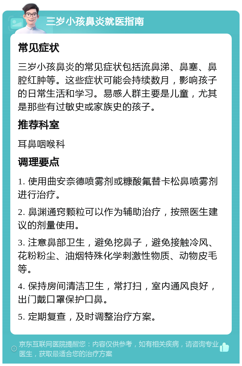 三岁小孩鼻炎就医指南 常见症状 三岁小孩鼻炎的常见症状包括流鼻涕、鼻塞、鼻腔红肿等。这些症状可能会持续数月，影响孩子的日常生活和学习。易感人群主要是儿童，尤其是那些有过敏史或家族史的孩子。 推荐科室 耳鼻咽喉科 调理要点 1. 使用曲安奈德喷雾剂或糠酸氟替卡松鼻喷雾剂进行治疗。 2. 鼻渊通窍颗粒可以作为辅助治疗，按照医生建议的剂量使用。 3. 注意鼻部卫生，避免挖鼻子，避免接触冷风、花粉粉尘、油烟特殊化学刺激性物质、动物皮毛等。 4. 保持房间清洁卫生，常打扫，室内通风良好，出门戴口罩保护口鼻。 5. 定期复查，及时调整治疗方案。