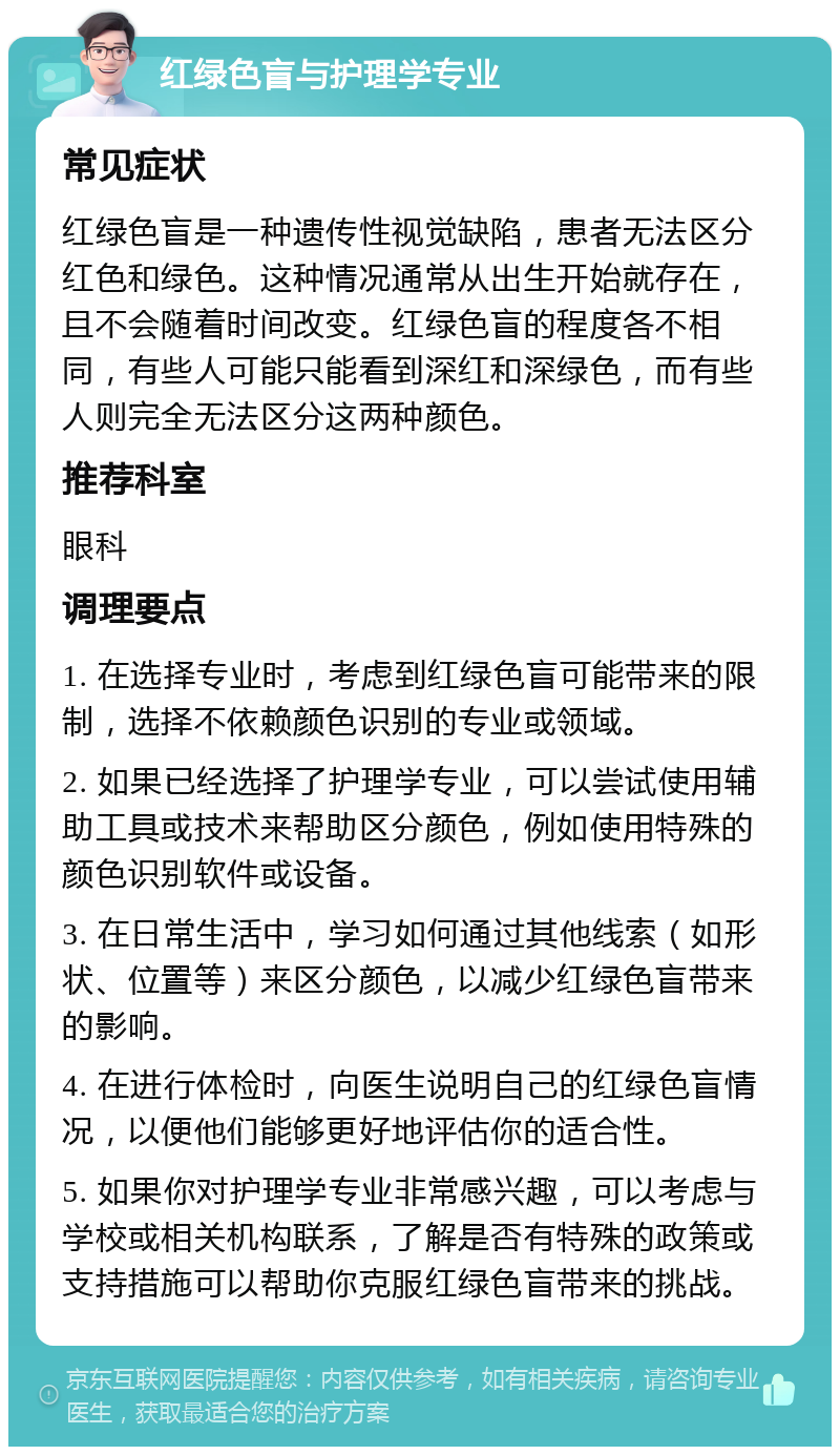 红绿色盲与护理学专业 常见症状 红绿色盲是一种遗传性视觉缺陷，患者无法区分红色和绿色。这种情况通常从出生开始就存在，且不会随着时间改变。红绿色盲的程度各不相同，有些人可能只能看到深红和深绿色，而有些人则完全无法区分这两种颜色。 推荐科室 眼科 调理要点 1. 在选择专业时，考虑到红绿色盲可能带来的限制，选择不依赖颜色识别的专业或领域。 2. 如果已经选择了护理学专业，可以尝试使用辅助工具或技术来帮助区分颜色，例如使用特殊的颜色识别软件或设备。 3. 在日常生活中，学习如何通过其他线索（如形状、位置等）来区分颜色，以减少红绿色盲带来的影响。 4. 在进行体检时，向医生说明自己的红绿色盲情况，以便他们能够更好地评估你的适合性。 5. 如果你对护理学专业非常感兴趣，可以考虑与学校或相关机构联系，了解是否有特殊的政策或支持措施可以帮助你克服红绿色盲带来的挑战。