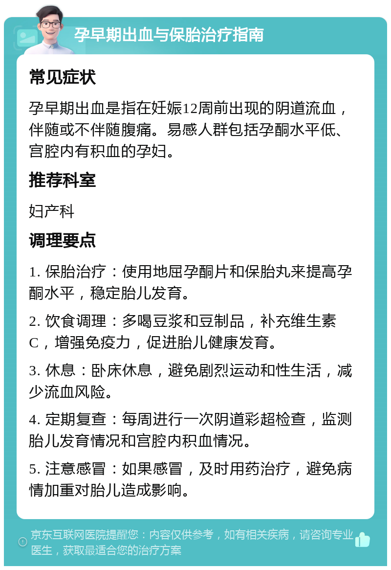 孕早期出血与保胎治疗指南 常见症状 孕早期出血是指在妊娠12周前出现的阴道流血，伴随或不伴随腹痛。易感人群包括孕酮水平低、宫腔内有积血的孕妇。 推荐科室 妇产科 调理要点 1. 保胎治疗：使用地屈孕酮片和保胎丸来提高孕酮水平，稳定胎儿发育。 2. 饮食调理：多喝豆浆和豆制品，补充维生素C，增强免疫力，促进胎儿健康发育。 3. 休息：卧床休息，避免剧烈运动和性生活，减少流血风险。 4. 定期复查：每周进行一次阴道彩超检查，监测胎儿发育情况和宫腔内积血情况。 5. 注意感冒：如果感冒，及时用药治疗，避免病情加重对胎儿造成影响。