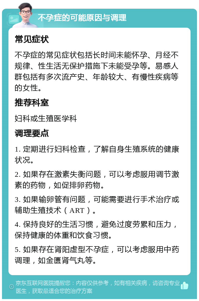 不孕症的可能原因与调理 常见症状 不孕症的常见症状包括长时间未能怀孕、月经不规律、性生活无保护措施下未能受孕等。易感人群包括有多次流产史、年龄较大、有慢性疾病等的女性。 推荐科室 妇科或生殖医学科 调理要点 1. 定期进行妇科检查，了解自身生殖系统的健康状况。 2. 如果存在激素失衡问题，可以考虑服用调节激素的药物，如促排卵药物。 3. 如果输卵管有问题，可能需要进行手术治疗或辅助生殖技术（ART）。 4. 保持良好的生活习惯，避免过度劳累和压力，保持健康的体重和饮食习惯。 5. 如果存在肾阳虚型不孕症，可以考虑服用中药调理，如金匮肾气丸等。