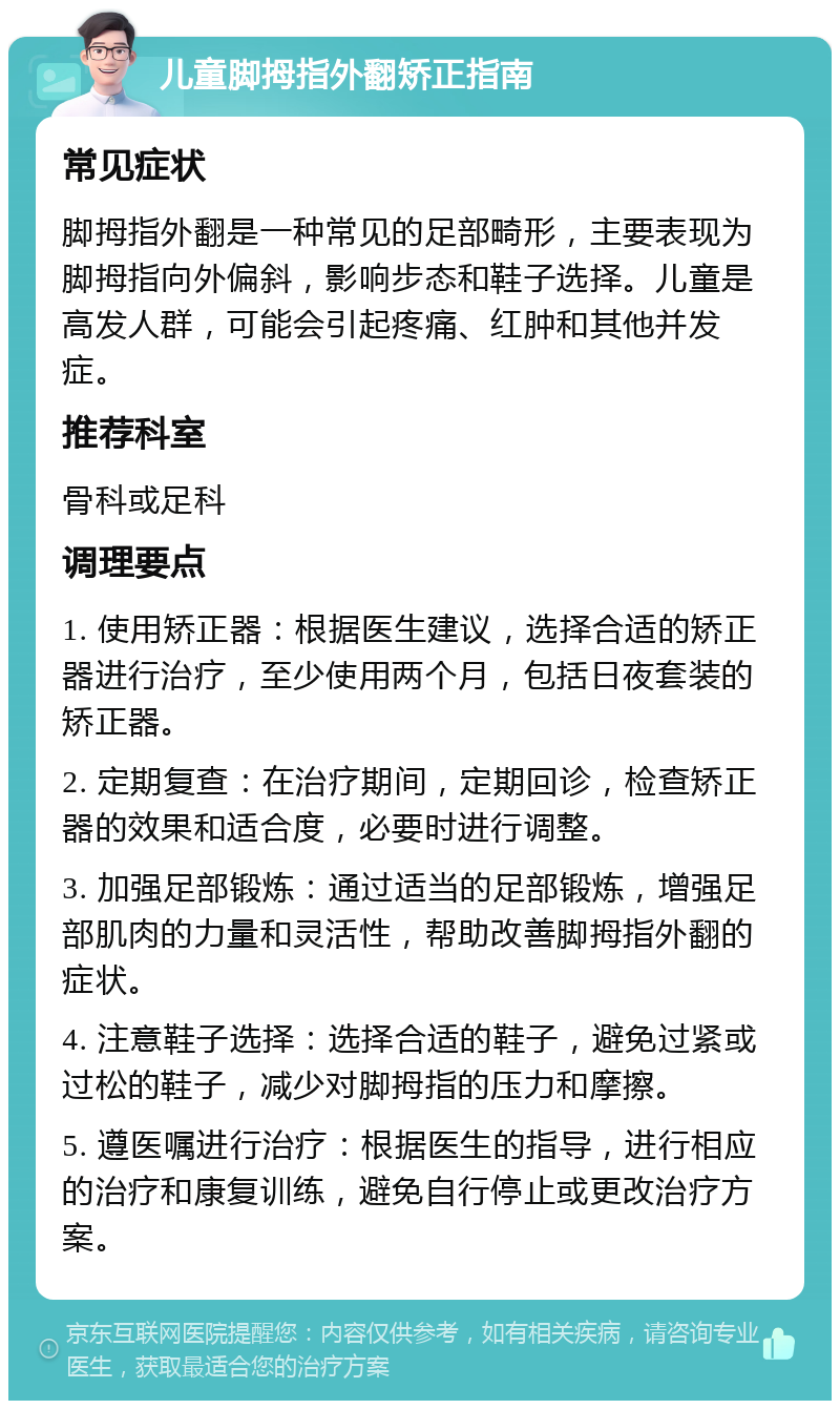 儿童脚拇指外翻矫正指南 常见症状 脚拇指外翻是一种常见的足部畸形，主要表现为脚拇指向外偏斜，影响步态和鞋子选择。儿童是高发人群，可能会引起疼痛、红肿和其他并发症。 推荐科室 骨科或足科 调理要点 1. 使用矫正器：根据医生建议，选择合适的矫正器进行治疗，至少使用两个月，包括日夜套装的矫正器。 2. 定期复查：在治疗期间，定期回诊，检查矫正器的效果和适合度，必要时进行调整。 3. 加强足部锻炼：通过适当的足部锻炼，增强足部肌肉的力量和灵活性，帮助改善脚拇指外翻的症状。 4. 注意鞋子选择：选择合适的鞋子，避免过紧或过松的鞋子，减少对脚拇指的压力和摩擦。 5. 遵医嘱进行治疗：根据医生的指导，进行相应的治疗和康复训练，避免自行停止或更改治疗方案。