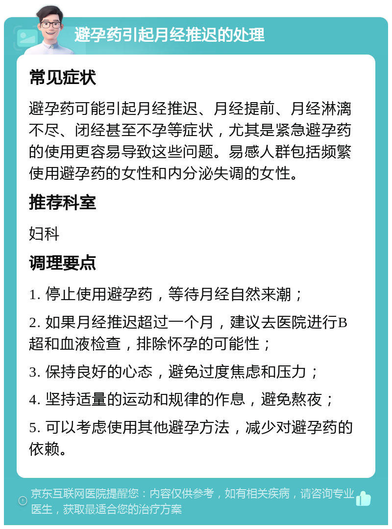 避孕药引起月经推迟的处理 常见症状 避孕药可能引起月经推迟、月经提前、月经淋漓不尽、闭经甚至不孕等症状，尤其是紧急避孕药的使用更容易导致这些问题。易感人群包括频繁使用避孕药的女性和内分泌失调的女性。 推荐科室 妇科 调理要点 1. 停止使用避孕药，等待月经自然来潮； 2. 如果月经推迟超过一个月，建议去医院进行B超和血液检查，排除怀孕的可能性； 3. 保持良好的心态，避免过度焦虑和压力； 4. 坚持适量的运动和规律的作息，避免熬夜； 5. 可以考虑使用其他避孕方法，减少对避孕药的依赖。