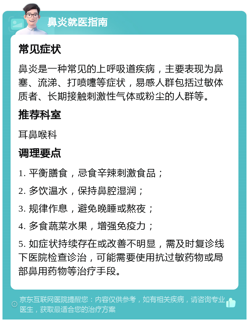 鼻炎就医指南 常见症状 鼻炎是一种常见的上呼吸道疾病，主要表现为鼻塞、流涕、打喷嚏等症状，易感人群包括过敏体质者、长期接触刺激性气体或粉尘的人群等。 推荐科室 耳鼻喉科 调理要点 1. 平衡膳食，忌食辛辣刺激食品； 2. 多饮温水，保持鼻腔湿润； 3. 规律作息，避免晚睡或熬夜； 4. 多食蔬菜水果，增强免疫力； 5. 如症状持续存在或改善不明显，需及时复诊线下医院检查诊治，可能需要使用抗过敏药物或局部鼻用药物等治疗手段。