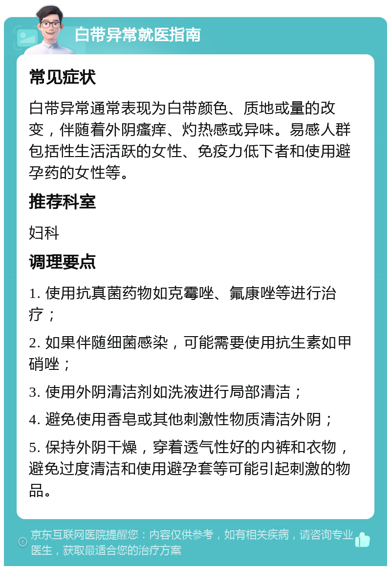 白带异常就医指南 常见症状 白带异常通常表现为白带颜色、质地或量的改变，伴随着外阴瘙痒、灼热感或异味。易感人群包括性生活活跃的女性、免疫力低下者和使用避孕药的女性等。 推荐科室 妇科 调理要点 1. 使用抗真菌药物如克霉唑、氟康唑等进行治疗； 2. 如果伴随细菌感染，可能需要使用抗生素如甲硝唑； 3. 使用外阴清洁剂如洗液进行局部清洁； 4. 避免使用香皂或其他刺激性物质清洁外阴； 5. 保持外阴干燥，穿着透气性好的内裤和衣物，避免过度清洁和使用避孕套等可能引起刺激的物品。