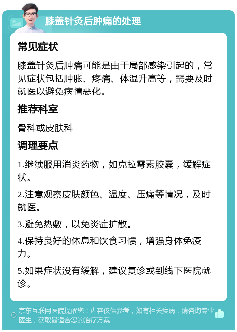 膝盖针灸后肿痛的处理 常见症状 膝盖针灸后肿痛可能是由于局部感染引起的，常见症状包括肿胀、疼痛、体温升高等，需要及时就医以避免病情恶化。 推荐科室 骨科或皮肤科 调理要点 1.继续服用消炎药物，如克拉霉素胶囊，缓解症状。 2.注意观察皮肤颜色、温度、压痛等情况，及时就医。 3.避免热敷，以免炎症扩散。 4.保持良好的休息和饮食习惯，增强身体免疫力。 5.如果症状没有缓解，建议复诊或到线下医院就诊。