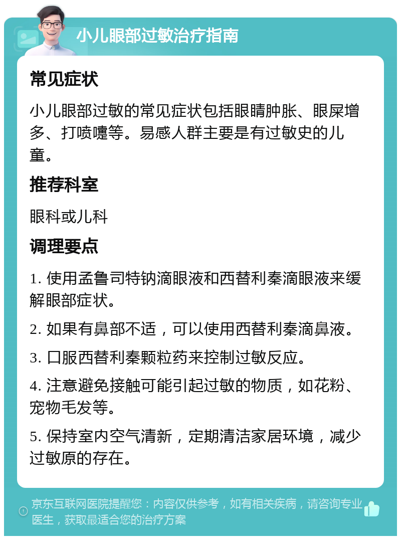 小儿眼部过敏治疗指南 常见症状 小儿眼部过敏的常见症状包括眼睛肿胀、眼屎增多、打喷嚏等。易感人群主要是有过敏史的儿童。 推荐科室 眼科或儿科 调理要点 1. 使用孟鲁司特钠滴眼液和西替利秦滴眼液来缓解眼部症状。 2. 如果有鼻部不适，可以使用西替利秦滴鼻液。 3. 口服西替利秦颗粒药来控制过敏反应。 4. 注意避免接触可能引起过敏的物质，如花粉、宠物毛发等。 5. 保持室内空气清新，定期清洁家居环境，减少过敏原的存在。