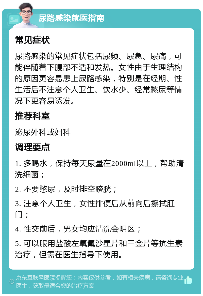 尿路感染就医指南 常见症状 尿路感染的常见症状包括尿频、尿急、尿痛，可能伴随着下腹部不适和发热。女性由于生理结构的原因更容易患上尿路感染，特别是在经期、性生活后不注意个人卫生、饮水少、经常憋尿等情况下更容易诱发。 推荐科室 泌尿外科或妇科 调理要点 1. 多喝水，保持每天尿量在2000ml以上，帮助清洗细菌； 2. 不要憋尿，及时排空膀胱； 3. 注意个人卫生，女性排便后从前向后擦拭肛门； 4. 性交前后，男女均应清洗会阴区； 5. 可以服用盐酸左氧氟沙星片和三金片等抗生素治疗，但需在医生指导下使用。