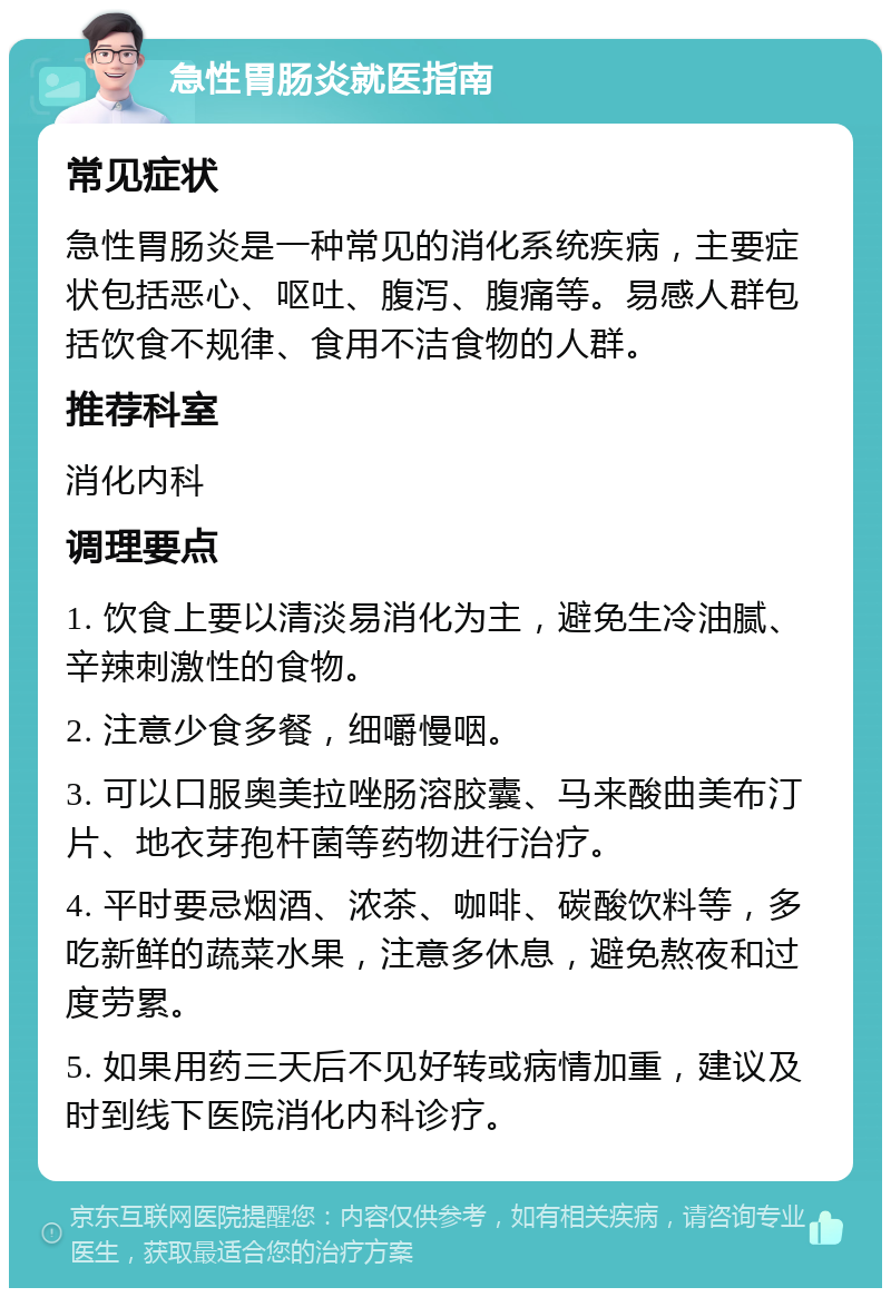 急性胃肠炎就医指南 常见症状 急性胃肠炎是一种常见的消化系统疾病，主要症状包括恶心、呕吐、腹泻、腹痛等。易感人群包括饮食不规律、食用不洁食物的人群。 推荐科室 消化内科 调理要点 1. 饮食上要以清淡易消化为主，避免生冷油腻、辛辣刺激性的食物。 2. 注意少食多餐，细嚼慢咽。 3. 可以口服奥美拉唑肠溶胶囊、马来酸曲美布汀片、地衣芽孢杆菌等药物进行治疗。 4. 平时要忌烟酒、浓茶、咖啡、碳酸饮料等，多吃新鲜的蔬菜水果，注意多休息，避免熬夜和过度劳累。 5. 如果用药三天后不见好转或病情加重，建议及时到线下医院消化内科诊疗。