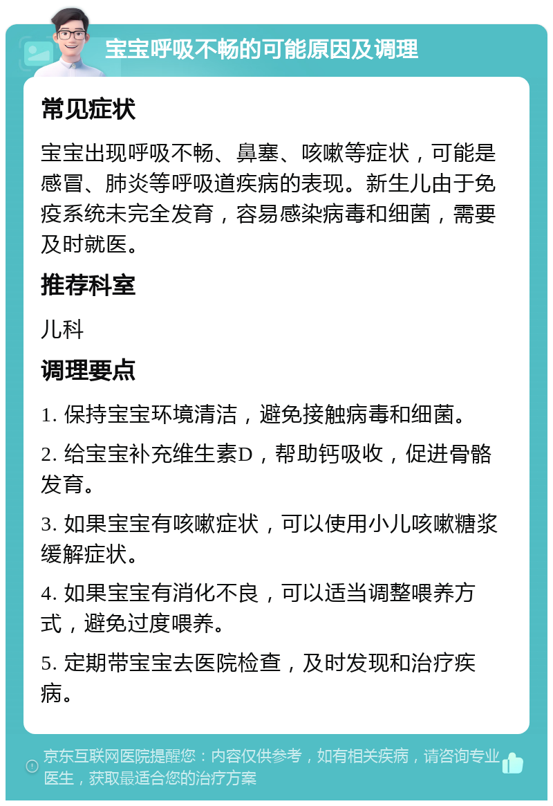 宝宝呼吸不畅的可能原因及调理 常见症状 宝宝出现呼吸不畅、鼻塞、咳嗽等症状，可能是感冒、肺炎等呼吸道疾病的表现。新生儿由于免疫系统未完全发育，容易感染病毒和细菌，需要及时就医。 推荐科室 儿科 调理要点 1. 保持宝宝环境清洁，避免接触病毒和细菌。 2. 给宝宝补充维生素D，帮助钙吸收，促进骨骼发育。 3. 如果宝宝有咳嗽症状，可以使用小儿咳嗽糖浆缓解症状。 4. 如果宝宝有消化不良，可以适当调整喂养方式，避免过度喂养。 5. 定期带宝宝去医院检查，及时发现和治疗疾病。