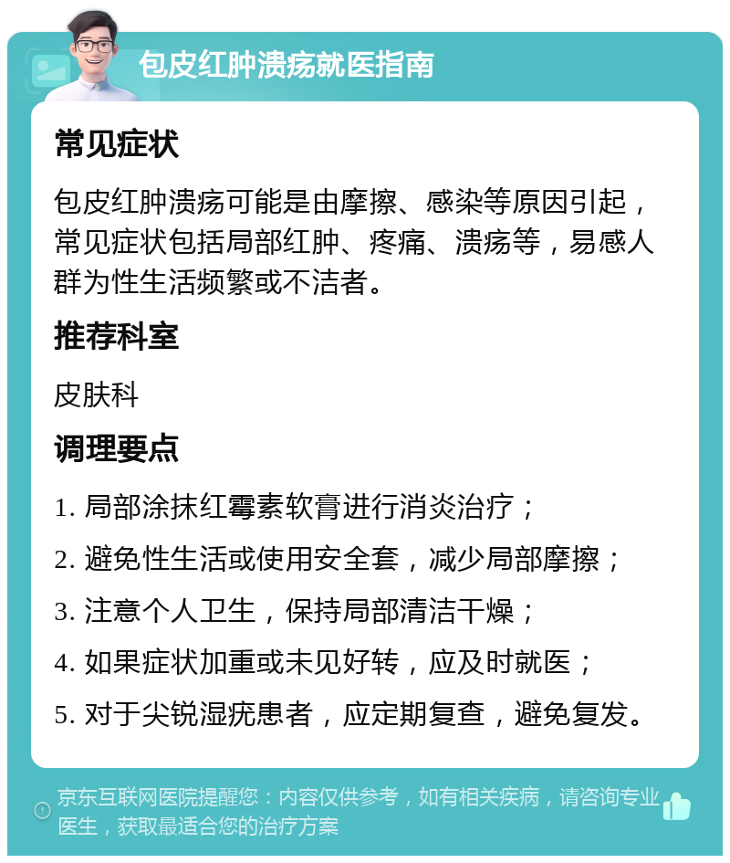 包皮红肿溃疡就医指南 常见症状 包皮红肿溃疡可能是由摩擦、感染等原因引起，常见症状包括局部红肿、疼痛、溃疡等，易感人群为性生活频繁或不洁者。 推荐科室 皮肤科 调理要点 1. 局部涂抹红霉素软膏进行消炎治疗； 2. 避免性生活或使用安全套，减少局部摩擦； 3. 注意个人卫生，保持局部清洁干燥； 4. 如果症状加重或未见好转，应及时就医； 5. 对于尖锐湿疣患者，应定期复查，避免复发。