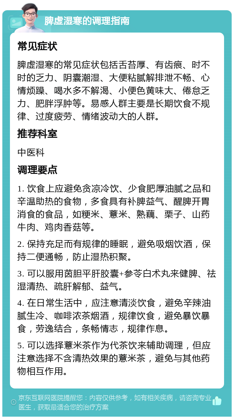 脾虚湿寒的调理指南 常见症状 脾虚湿寒的常见症状包括舌苔厚、有齿痕、时不时的乏力、阴囊潮湿、大便粘腻解排泄不畅、心情烦躁、喝水多不解渴、小便色黄味大、倦怠乏力、肥胖浮肿等。易感人群主要是长期饮食不规律、过度疲劳、情绪波动大的人群。 推荐科室 中医科 调理要点 1. 饮食上应避免贪凉冷饮、少食肥厚油腻之品和辛温助热的食物，多食具有补脾益气、醒脾开胃消食的食品，如粳米、薏米、熟藕、栗子、山药牛肉、鸡肉香菇等。 2. 保持充足而有规律的睡眠，避免吸烟饮酒，保持二便通畅，防止湿热积聚。 3. 可以服用茵胆平肝胶囊+参苓白术丸来健脾、祛湿清热、疏肝解郁、益气。 4. 在日常生活中，应注意清淡饮食，避免辛辣油腻生冷、咖啡浓茶烟酒，规律饮食，避免暴饮暴食，劳逸结合，条畅情志，规律作息。 5. 可以选择薏米茶作为代茶饮来辅助调理，但应注意选择不含清热效果的薏米茶，避免与其他药物相互作用。