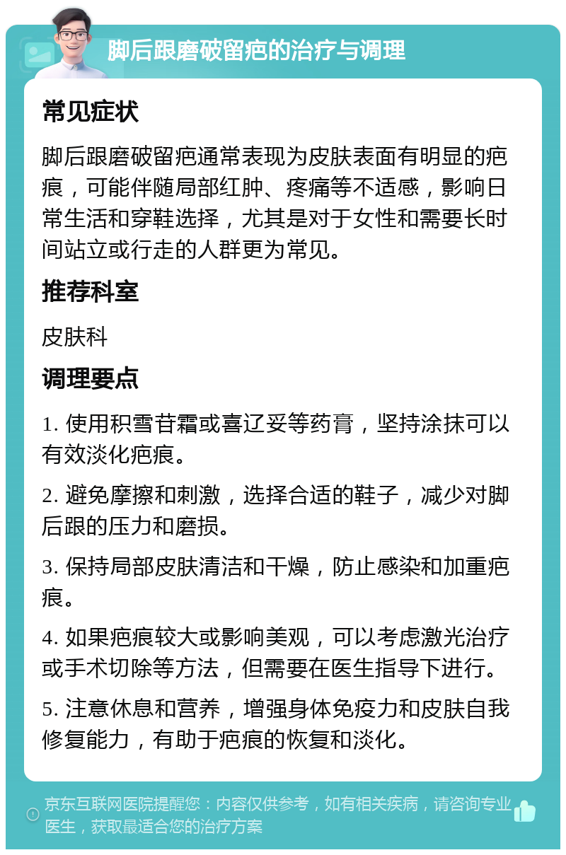 脚后跟磨破留疤的治疗与调理 常见症状 脚后跟磨破留疤通常表现为皮肤表面有明显的疤痕，可能伴随局部红肿、疼痛等不适感，影响日常生活和穿鞋选择，尤其是对于女性和需要长时间站立或行走的人群更为常见。 推荐科室 皮肤科 调理要点 1. 使用积雪苷霜或喜辽妥等药膏，坚持涂抹可以有效淡化疤痕。 2. 避免摩擦和刺激，选择合适的鞋子，减少对脚后跟的压力和磨损。 3. 保持局部皮肤清洁和干燥，防止感染和加重疤痕。 4. 如果疤痕较大或影响美观，可以考虑激光治疗或手术切除等方法，但需要在医生指导下进行。 5. 注意休息和营养，增强身体免疫力和皮肤自我修复能力，有助于疤痕的恢复和淡化。