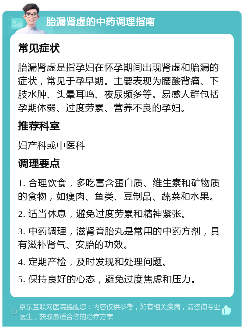 胎漏肾虚的中药调理指南 常见症状 胎漏肾虚是指孕妇在怀孕期间出现肾虚和胎漏的症状，常见于孕早期。主要表现为腰酸背痛、下肢水肿、头晕耳鸣、夜尿频多等。易感人群包括孕期体弱、过度劳累、营养不良的孕妇。 推荐科室 妇产科或中医科 调理要点 1. 合理饮食，多吃富含蛋白质、维生素和矿物质的食物，如瘦肉、鱼类、豆制品、蔬菜和水果。 2. 适当休息，避免过度劳累和精神紧张。 3. 中药调理，滋肾育胎丸是常用的中药方剂，具有滋补肾气、安胎的功效。 4. 定期产检，及时发现和处理问题。 5. 保持良好的心态，避免过度焦虑和压力。