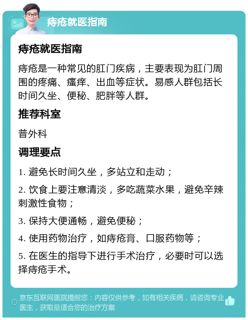 痔疮就医指南 痔疮就医指南 痔疮是一种常见的肛门疾病，主要表现为肛门周围的疼痛、瘙痒、出血等症状。易感人群包括长时间久坐、便秘、肥胖等人群。 推荐科室 普外科 调理要点 1. 避免长时间久坐，多站立和走动； 2. 饮食上要注意清淡，多吃蔬菜水果，避免辛辣刺激性食物； 3. 保持大便通畅，避免便秘； 4. 使用药物治疗，如痔疮膏、口服药物等； 5. 在医生的指导下进行手术治疗，必要时可以选择痔疮手术。