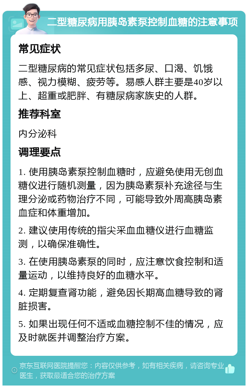 二型糖尿病用胰岛素泵控制血糖的注意事项 常见症状 二型糖尿病的常见症状包括多尿、口渴、饥饿感、视力模糊、疲劳等。易感人群主要是40岁以上、超重或肥胖、有糖尿病家族史的人群。 推荐科室 内分泌科 调理要点 1. 使用胰岛素泵控制血糖时，应避免使用无创血糖仪进行随机测量，因为胰岛素泵补充途径与生理分泌或药物治疗不同，可能导致外周高胰岛素血症和体重增加。 2. 建议使用传统的指尖采血血糖仪进行血糖监测，以确保准确性。 3. 在使用胰岛素泵的同时，应注意饮食控制和适量运动，以维持良好的血糖水平。 4. 定期复查肾功能，避免因长期高血糖导致的肾脏损害。 5. 如果出现任何不适或血糖控制不佳的情况，应及时就医并调整治疗方案。