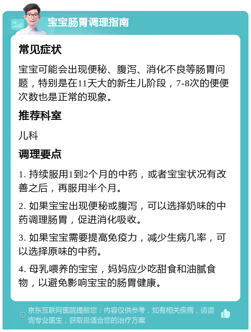 宝宝肠胃调理指南 常见症状 宝宝可能会出现便秘、腹泻、消化不良等肠胃问题，特别是在11天大的新生儿阶段，7-8次的便便次数也是正常的现象。 推荐科室 儿科 调理要点 1. 持续服用1到2个月的中药，或者宝宝状况有改善之后，再服用半个月。 2. 如果宝宝出现便秘或腹泻，可以选择奶味的中药调理肠胃，促进消化吸收。 3. 如果宝宝需要提高免疫力，减少生病几率，可以选择原味的中药。 4. 母乳喂养的宝宝，妈妈应少吃甜食和油腻食物，以避免影响宝宝的肠胃健康。