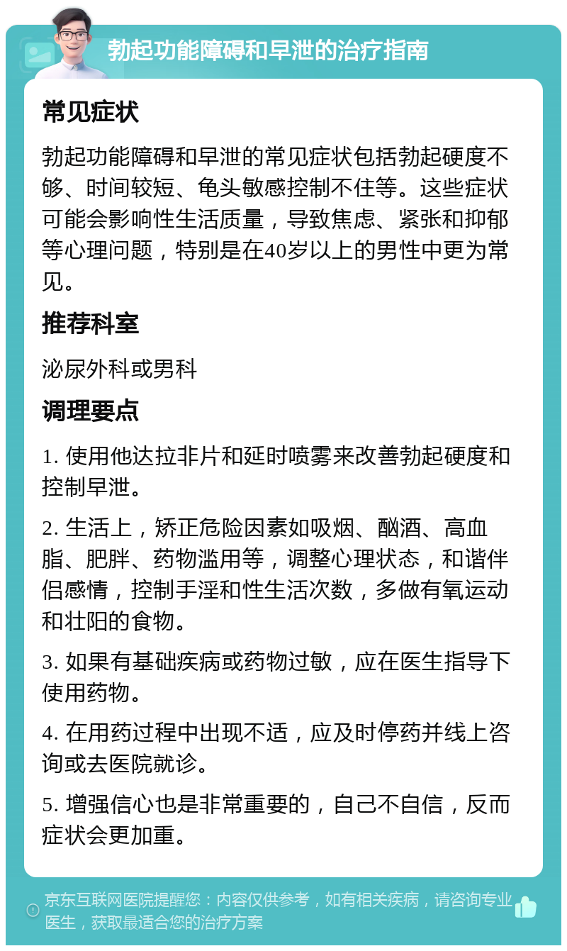 勃起功能障碍和早泄的治疗指南 常见症状 勃起功能障碍和早泄的常见症状包括勃起硬度不够、时间较短、龟头敏感控制不住等。这些症状可能会影响性生活质量，导致焦虑、紧张和抑郁等心理问题，特别是在40岁以上的男性中更为常见。 推荐科室 泌尿外科或男科 调理要点 1. 使用他达拉非片和延时喷雾来改善勃起硬度和控制早泄。 2. 生活上，矫正危险因素如吸烟、酗酒、高血脂、肥胖、药物滥用等，调整心理状态，和谐伴侣感情，控制手淫和性生活次数，多做有氧运动和壮阳的食物。 3. 如果有基础疾病或药物过敏，应在医生指导下使用药物。 4. 在用药过程中出现不适，应及时停药并线上咨询或去医院就诊。 5. 增强信心也是非常重要的，自己不自信，反而症状会更加重。