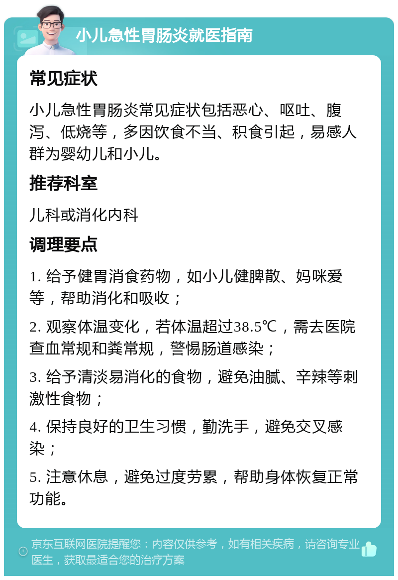 小儿急性胃肠炎就医指南 常见症状 小儿急性胃肠炎常见症状包括恶心、呕吐、腹泻、低烧等，多因饮食不当、积食引起，易感人群为婴幼儿和小儿。 推荐科室 儿科或消化内科 调理要点 1. 给予健胃消食药物，如小儿健脾散、妈咪爱等，帮助消化和吸收； 2. 观察体温变化，若体温超过38.5℃，需去医院查血常规和粪常规，警惕肠道感染； 3. 给予清淡易消化的食物，避免油腻、辛辣等刺激性食物； 4. 保持良好的卫生习惯，勤洗手，避免交叉感染； 5. 注意休息，避免过度劳累，帮助身体恢复正常功能。