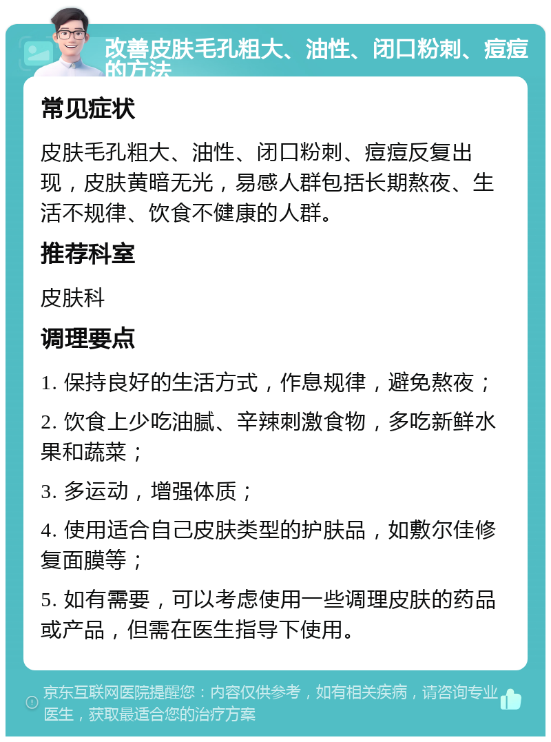 改善皮肤毛孔粗大、油性、闭口粉刺、痘痘的方法 常见症状 皮肤毛孔粗大、油性、闭口粉刺、痘痘反复出现，皮肤黄暗无光，易感人群包括长期熬夜、生活不规律、饮食不健康的人群。 推荐科室 皮肤科 调理要点 1. 保持良好的生活方式，作息规律，避免熬夜； 2. 饮食上少吃油腻、辛辣刺激食物，多吃新鲜水果和蔬菜； 3. 多运动，增强体质； 4. 使用适合自己皮肤类型的护肤品，如敷尔佳修复面膜等； 5. 如有需要，可以考虑使用一些调理皮肤的药品或产品，但需在医生指导下使用。