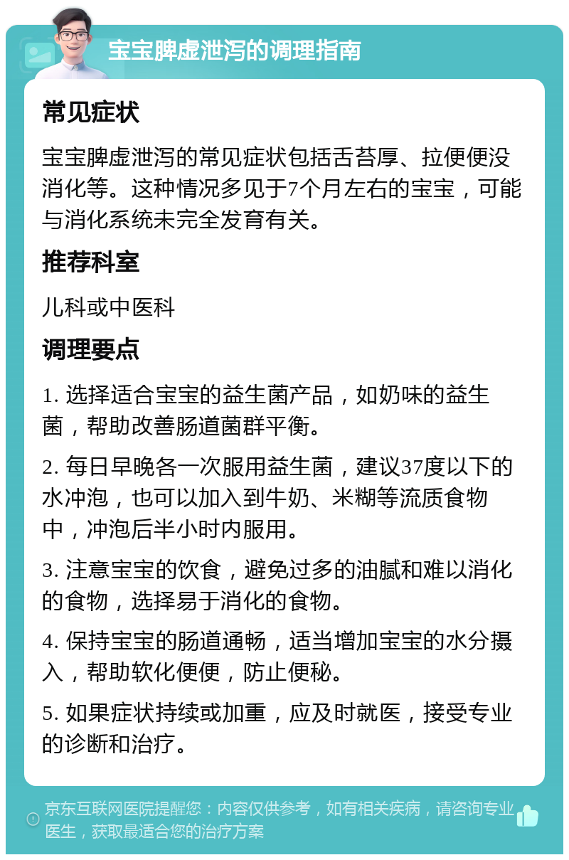 宝宝脾虚泄泻的调理指南 常见症状 宝宝脾虚泄泻的常见症状包括舌苔厚、拉便便没消化等。这种情况多见于7个月左右的宝宝，可能与消化系统未完全发育有关。 推荐科室 儿科或中医科 调理要点 1. 选择适合宝宝的益生菌产品，如奶味的益生菌，帮助改善肠道菌群平衡。 2. 每日早晚各一次服用益生菌，建议37度以下的水冲泡，也可以加入到牛奶、米糊等流质食物中，冲泡后半小时内服用。 3. 注意宝宝的饮食，避免过多的油腻和难以消化的食物，选择易于消化的食物。 4. 保持宝宝的肠道通畅，适当增加宝宝的水分摄入，帮助软化便便，防止便秘。 5. 如果症状持续或加重，应及时就医，接受专业的诊断和治疗。