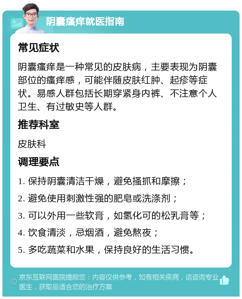 阴囊瘙痒就医指南 常见症状 阴囊瘙痒是一种常见的皮肤病，主要表现为阴囊部位的瘙痒感，可能伴随皮肤红肿、起疹等症状。易感人群包括长期穿紧身内裤、不注意个人卫生、有过敏史等人群。 推荐科室 皮肤科 调理要点 1. 保持阴囊清洁干燥，避免搔抓和摩擦； 2. 避免使用刺激性强的肥皂或洗涤剂； 3. 可以外用一些软膏，如氢化可的松乳膏等； 4. 饮食清淡，忌烟酒，避免熬夜； 5. 多吃蔬菜和水果，保持良好的生活习惯。