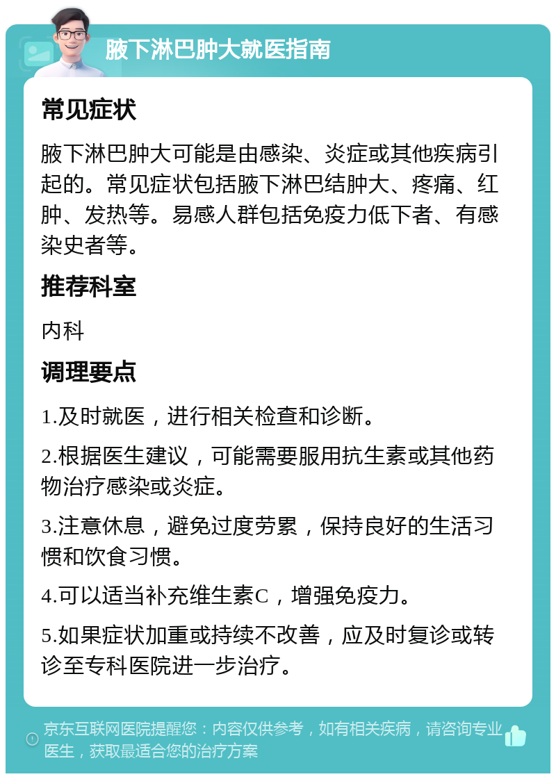 腋下淋巴肿大就医指南 常见症状 腋下淋巴肿大可能是由感染、炎症或其他疾病引起的。常见症状包括腋下淋巴结肿大、疼痛、红肿、发热等。易感人群包括免疫力低下者、有感染史者等。 推荐科室 内科 调理要点 1.及时就医，进行相关检查和诊断。 2.根据医生建议，可能需要服用抗生素或其他药物治疗感染或炎症。 3.注意休息，避免过度劳累，保持良好的生活习惯和饮食习惯。 4.可以适当补充维生素C，增强免疫力。 5.如果症状加重或持续不改善，应及时复诊或转诊至专科医院进一步治疗。