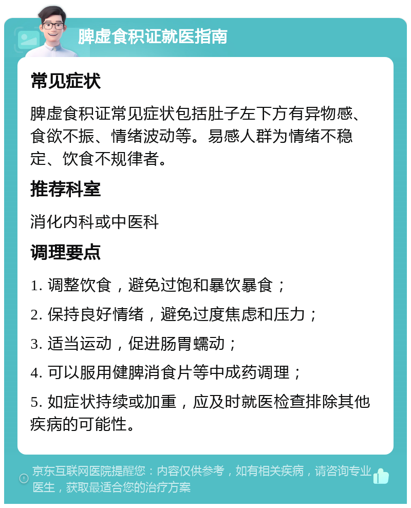 脾虚食积证就医指南 常见症状 脾虚食积证常见症状包括肚子左下方有异物感、食欲不振、情绪波动等。易感人群为情绪不稳定、饮食不规律者。 推荐科室 消化内科或中医科 调理要点 1. 调整饮食，避免过饱和暴饮暴食； 2. 保持良好情绪，避免过度焦虑和压力； 3. 适当运动，促进肠胃蠕动； 4. 可以服用健脾消食片等中成药调理； 5. 如症状持续或加重，应及时就医检查排除其他疾病的可能性。