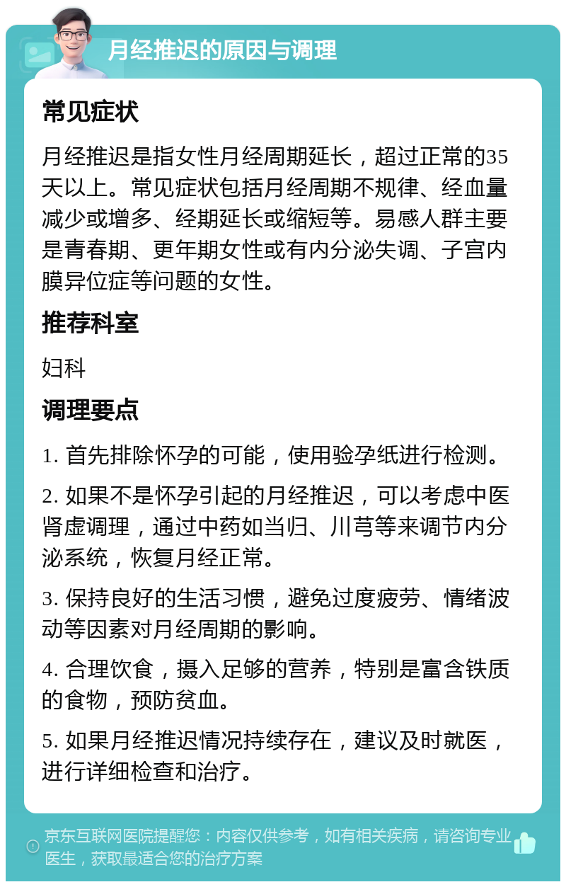 月经推迟的原因与调理 常见症状 月经推迟是指女性月经周期延长，超过正常的35天以上。常见症状包括月经周期不规律、经血量减少或增多、经期延长或缩短等。易感人群主要是青春期、更年期女性或有内分泌失调、子宫内膜异位症等问题的女性。 推荐科室 妇科 调理要点 1. 首先排除怀孕的可能，使用验孕纸进行检测。 2. 如果不是怀孕引起的月经推迟，可以考虑中医肾虚调理，通过中药如当归、川芎等来调节内分泌系统，恢复月经正常。 3. 保持良好的生活习惯，避免过度疲劳、情绪波动等因素对月经周期的影响。 4. 合理饮食，摄入足够的营养，特别是富含铁质的食物，预防贫血。 5. 如果月经推迟情况持续存在，建议及时就医，进行详细检查和治疗。