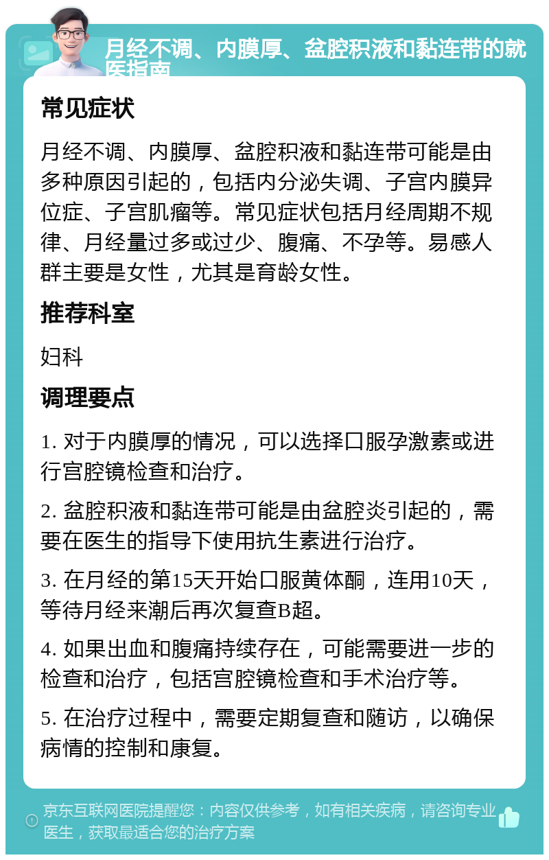 月经不调、内膜厚、盆腔积液和黏连带的就医指南 常见症状 月经不调、内膜厚、盆腔积液和黏连带可能是由多种原因引起的，包括内分泌失调、子宫内膜异位症、子宫肌瘤等。常见症状包括月经周期不规律、月经量过多或过少、腹痛、不孕等。易感人群主要是女性，尤其是育龄女性。 推荐科室 妇科 调理要点 1. 对于内膜厚的情况，可以选择口服孕激素或进行宫腔镜检查和治疗。 2. 盆腔积液和黏连带可能是由盆腔炎引起的，需要在医生的指导下使用抗生素进行治疗。 3. 在月经的第15天开始口服黄体酮，连用10天，等待月经来潮后再次复查B超。 4. 如果出血和腹痛持续存在，可能需要进一步的检查和治疗，包括宫腔镜检查和手术治疗等。 5. 在治疗过程中，需要定期复查和随访，以确保病情的控制和康复。