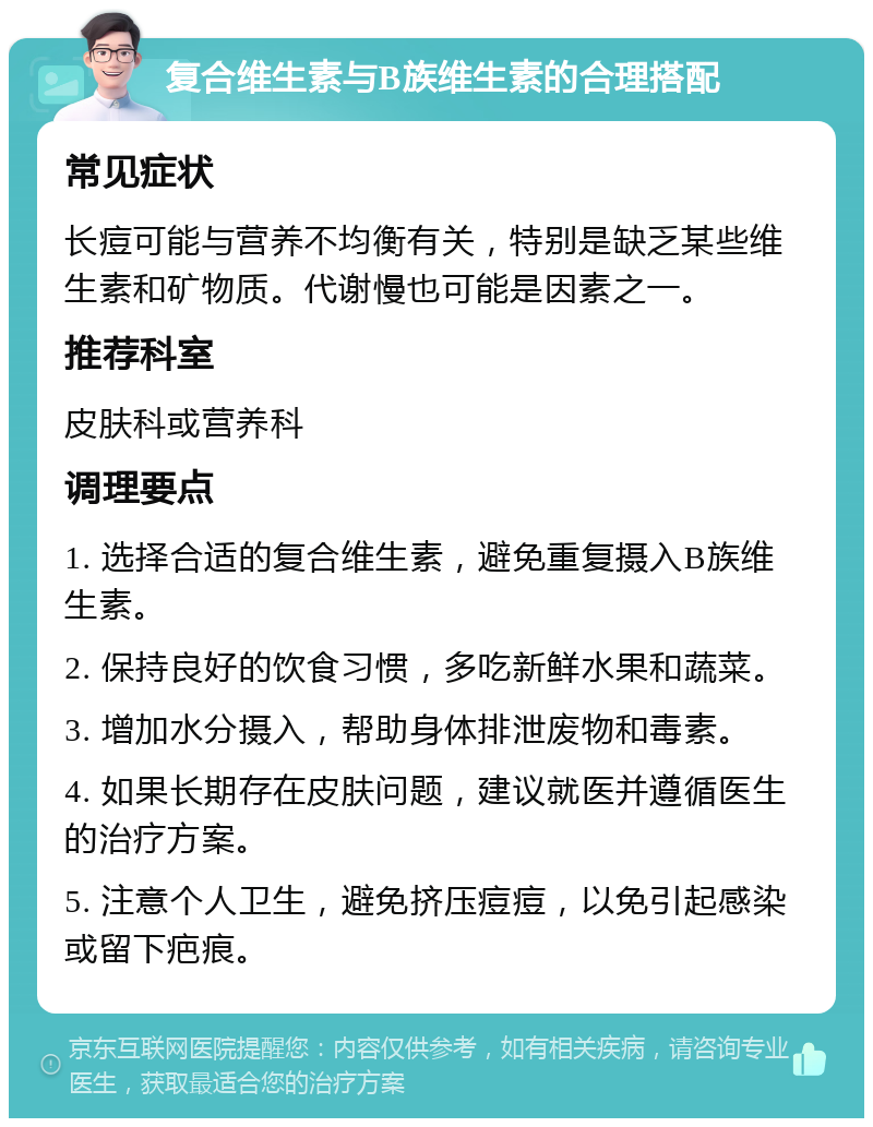 复合维生素与B族维生素的合理搭配 常见症状 长痘可能与营养不均衡有关，特别是缺乏某些维生素和矿物质。代谢慢也可能是因素之一。 推荐科室 皮肤科或营养科 调理要点 1. 选择合适的复合维生素，避免重复摄入B族维生素。 2. 保持良好的饮食习惯，多吃新鲜水果和蔬菜。 3. 增加水分摄入，帮助身体排泄废物和毒素。 4. 如果长期存在皮肤问题，建议就医并遵循医生的治疗方案。 5. 注意个人卫生，避免挤压痘痘，以免引起感染或留下疤痕。