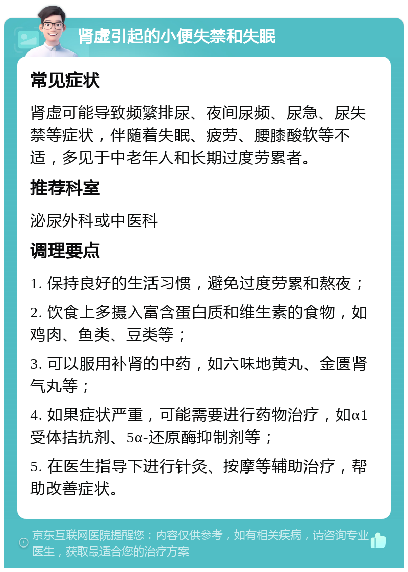 肾虚引起的小便失禁和失眠 常见症状 肾虚可能导致频繁排尿、夜间尿频、尿急、尿失禁等症状，伴随着失眠、疲劳、腰膝酸软等不适，多见于中老年人和长期过度劳累者。 推荐科室 泌尿外科或中医科 调理要点 1. 保持良好的生活习惯，避免过度劳累和熬夜； 2. 饮食上多摄入富含蛋白质和维生素的食物，如鸡肉、鱼类、豆类等； 3. 可以服用补肾的中药，如六味地黄丸、金匮肾气丸等； 4. 如果症状严重，可能需要进行药物治疗，如α1受体拮抗剂、5α-还原酶抑制剂等； 5. 在医生指导下进行针灸、按摩等辅助治疗，帮助改善症状。