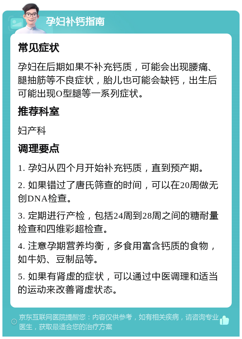 孕妇补钙指南 常见症状 孕妇在后期如果不补充钙质，可能会出现腰痛、腿抽筋等不良症状，胎儿也可能会缺钙，出生后可能出现O型腿等一系列症状。 推荐科室 妇产科 调理要点 1. 孕妇从四个月开始补充钙质，直到预产期。 2. 如果错过了唐氏筛查的时间，可以在20周做无创DNA检查。 3. 定期进行产检，包括24周到28周之间的糖耐量检查和四维彩超检查。 4. 注意孕期营养均衡，多食用富含钙质的食物，如牛奶、豆制品等。 5. 如果有肾虚的症状，可以通过中医调理和适当的运动来改善肾虚状态。