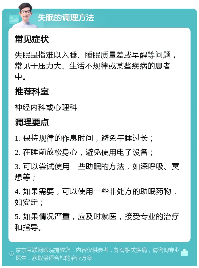 失眠的调理方法 常见症状 失眠是指难以入睡、睡眠质量差或早醒等问题，常见于压力大、生活不规律或某些疾病的患者中。 推荐科室 神经内科或心理科 调理要点 1. 保持规律的作息时间，避免午睡过长； 2. 在睡前放松身心，避免使用电子设备； 3. 可以尝试使用一些助眠的方法，如深呼吸、冥想等； 4. 如果需要，可以使用一些非处方的助眠药物，如安定； 5. 如果情况严重，应及时就医，接受专业的治疗和指导。