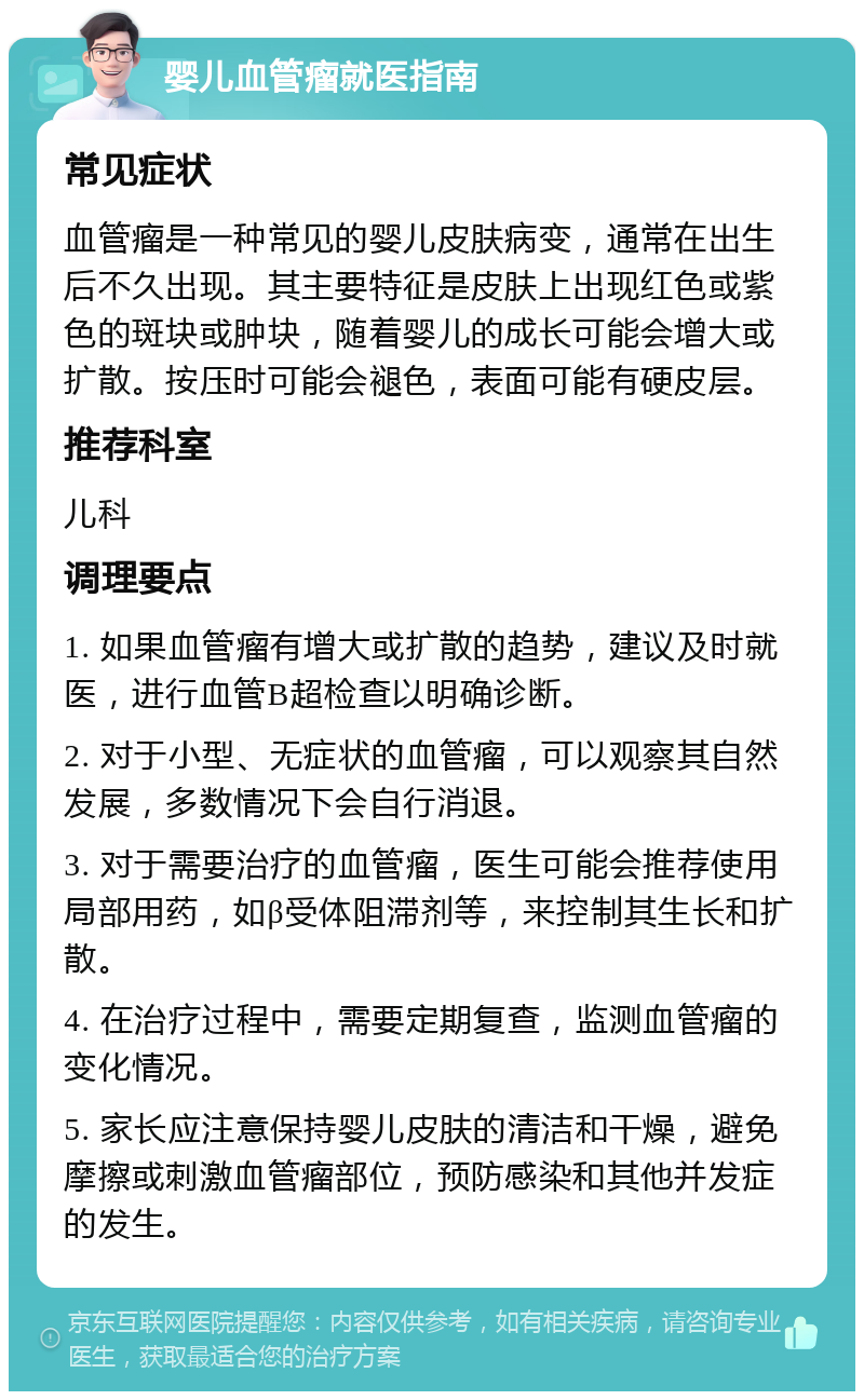 婴儿血管瘤就医指南 常见症状 血管瘤是一种常见的婴儿皮肤病变，通常在出生后不久出现。其主要特征是皮肤上出现红色或紫色的斑块或肿块，随着婴儿的成长可能会增大或扩散。按压时可能会褪色，表面可能有硬皮层。 推荐科室 儿科 调理要点 1. 如果血管瘤有增大或扩散的趋势，建议及时就医，进行血管B超检查以明确诊断。 2. 对于小型、无症状的血管瘤，可以观察其自然发展，多数情况下会自行消退。 3. 对于需要治疗的血管瘤，医生可能会推荐使用局部用药，如β受体阻滞剂等，来控制其生长和扩散。 4. 在治疗过程中，需要定期复查，监测血管瘤的变化情况。 5. 家长应注意保持婴儿皮肤的清洁和干燥，避免摩擦或刺激血管瘤部位，预防感染和其他并发症的发生。