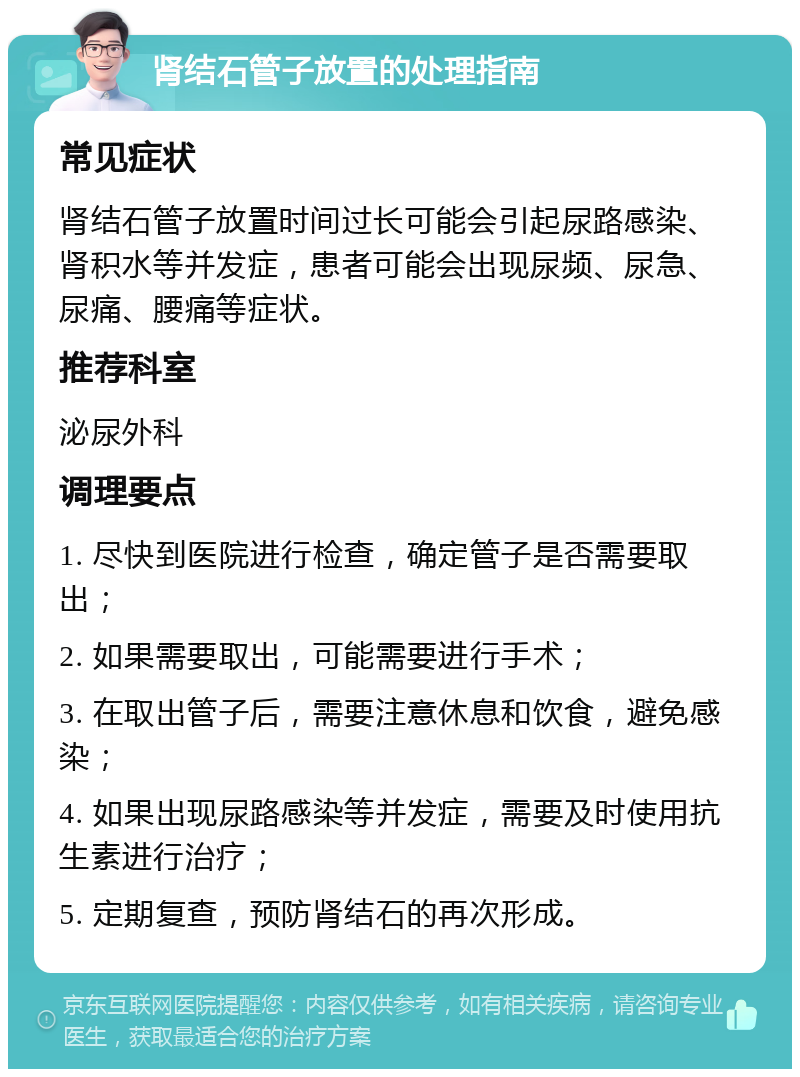 肾结石管子放置的处理指南 常见症状 肾结石管子放置时间过长可能会引起尿路感染、肾积水等并发症，患者可能会出现尿频、尿急、尿痛、腰痛等症状。 推荐科室 泌尿外科 调理要点 1. 尽快到医院进行检查，确定管子是否需要取出； 2. 如果需要取出，可能需要进行手术； 3. 在取出管子后，需要注意休息和饮食，避免感染； 4. 如果出现尿路感染等并发症，需要及时使用抗生素进行治疗； 5. 定期复查，预防肾结石的再次形成。