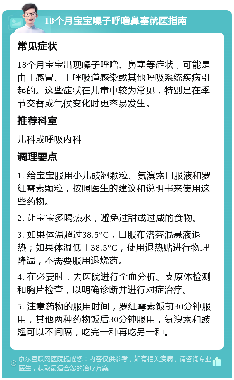 18个月宝宝嗓子呼噜鼻塞就医指南 常见症状 18个月宝宝出现嗓子呼噜、鼻塞等症状，可能是由于感冒、上呼吸道感染或其他呼吸系统疾病引起的。这些症状在儿童中较为常见，特别是在季节交替或气候变化时更容易发生。 推荐科室 儿科或呼吸内科 调理要点 1. 给宝宝服用小儿豉翘颗粒、氨溴索口服液和罗红霉素颗粒，按照医生的建议和说明书来使用这些药物。 2. 让宝宝多喝热水，避免过甜或过咸的食物。 3. 如果体温超过38.5°C，口服布洛芬混悬液退热；如果体温低于38.5°C，使用退热贴进行物理降温，不需要服用退烧药。 4. 在必要时，去医院进行全血分析、支原体检测和胸片检查，以明确诊断并进行对症治疗。 5. 注意药物的服用时间，罗红霉素饭前30分钟服用，其他两种药物饭后30分钟服用，氨溴索和豉翘可以不间隔，吃完一种再吃另一种。