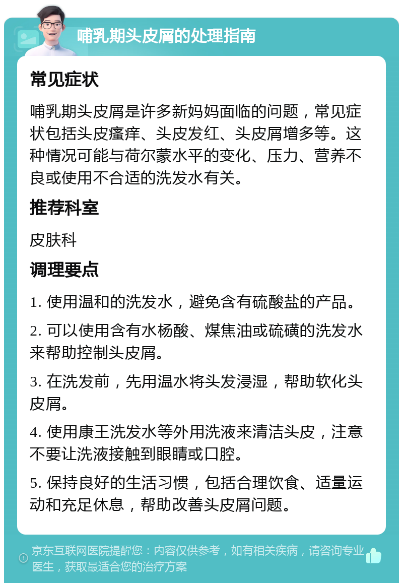 哺乳期头皮屑的处理指南 常见症状 哺乳期头皮屑是许多新妈妈面临的问题，常见症状包括头皮瘙痒、头皮发红、头皮屑增多等。这种情况可能与荷尔蒙水平的变化、压力、营养不良或使用不合适的洗发水有关。 推荐科室 皮肤科 调理要点 1. 使用温和的洗发水，避免含有硫酸盐的产品。 2. 可以使用含有水杨酸、煤焦油或硫磺的洗发水来帮助控制头皮屑。 3. 在洗发前，先用温水将头发浸湿，帮助软化头皮屑。 4. 使用康王洗发水等外用洗液来清洁头皮，注意不要让洗液接触到眼睛或口腔。 5. 保持良好的生活习惯，包括合理饮食、适量运动和充足休息，帮助改善头皮屑问题。