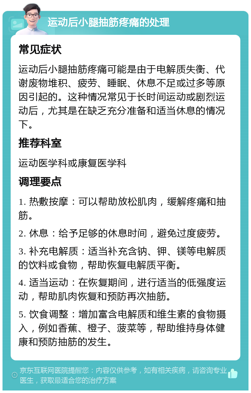 运动后小腿抽筋疼痛的处理 常见症状 运动后小腿抽筋疼痛可能是由于电解质失衡、代谢废物堆积、疲劳、睡眠、休息不足或过多等原因引起的。这种情况常见于长时间运动或剧烈运动后，尤其是在缺乏充分准备和适当休息的情况下。 推荐科室 运动医学科或康复医学科 调理要点 1. 热敷按摩：可以帮助放松肌肉，缓解疼痛和抽筋。 2. 休息：给予足够的休息时间，避免过度疲劳。 3. 补充电解质：适当补充含钠、钾、镁等电解质的饮料或食物，帮助恢复电解质平衡。 4. 适当运动：在恢复期间，进行适当的低强度运动，帮助肌肉恢复和预防再次抽筋。 5. 饮食调整：增加富含电解质和维生素的食物摄入，例如香蕉、橙子、菠菜等，帮助维持身体健康和预防抽筋的发生。