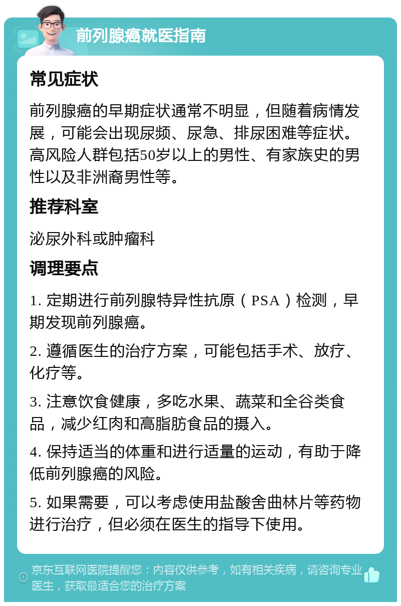 前列腺癌就医指南 常见症状 前列腺癌的早期症状通常不明显，但随着病情发展，可能会出现尿频、尿急、排尿困难等症状。高风险人群包括50岁以上的男性、有家族史的男性以及非洲裔男性等。 推荐科室 泌尿外科或肿瘤科 调理要点 1. 定期进行前列腺特异性抗原（PSA）检测，早期发现前列腺癌。 2. 遵循医生的治疗方案，可能包括手术、放疗、化疗等。 3. 注意饮食健康，多吃水果、蔬菜和全谷类食品，减少红肉和高脂肪食品的摄入。 4. 保持适当的体重和进行适量的运动，有助于降低前列腺癌的风险。 5. 如果需要，可以考虑使用盐酸舍曲林片等药物进行治疗，但必须在医生的指导下使用。