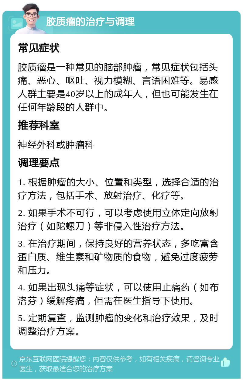 胶质瘤的治疗与调理 常见症状 胶质瘤是一种常见的脑部肿瘤，常见症状包括头痛、恶心、呕吐、视力模糊、言语困难等。易感人群主要是40岁以上的成年人，但也可能发生在任何年龄段的人群中。 推荐科室 神经外科或肿瘤科 调理要点 1. 根据肿瘤的大小、位置和类型，选择合适的治疗方法，包括手术、放射治疗、化疗等。 2. 如果手术不可行，可以考虑使用立体定向放射治疗（如陀螺刀）等非侵入性治疗方法。 3. 在治疗期间，保持良好的营养状态，多吃富含蛋白质、维生素和矿物质的食物，避免过度疲劳和压力。 4. 如果出现头痛等症状，可以使用止痛药（如布洛芬）缓解疼痛，但需在医生指导下使用。 5. 定期复查，监测肿瘤的变化和治疗效果，及时调整治疗方案。