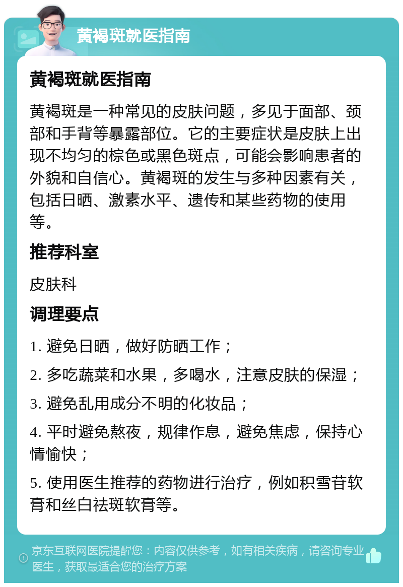 黄褐斑就医指南 黄褐斑就医指南 黄褐斑是一种常见的皮肤问题，多见于面部、颈部和手背等暴露部位。它的主要症状是皮肤上出现不均匀的棕色或黑色斑点，可能会影响患者的外貌和自信心。黄褐斑的发生与多种因素有关，包括日晒、激素水平、遗传和某些药物的使用等。 推荐科室 皮肤科 调理要点 1. 避免日晒，做好防晒工作； 2. 多吃蔬菜和水果，多喝水，注意皮肤的保湿； 3. 避免乱用成分不明的化妆品； 4. 平时避免熬夜，规律作息，避免焦虑，保持心情愉快； 5. 使用医生推荐的药物进行治疗，例如积雪苷软膏和丝白祛斑软膏等。